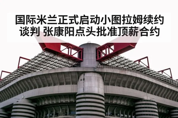 国际米兰正式启动小图拉姆续约谈判 张康阳点头批准顶薪合约